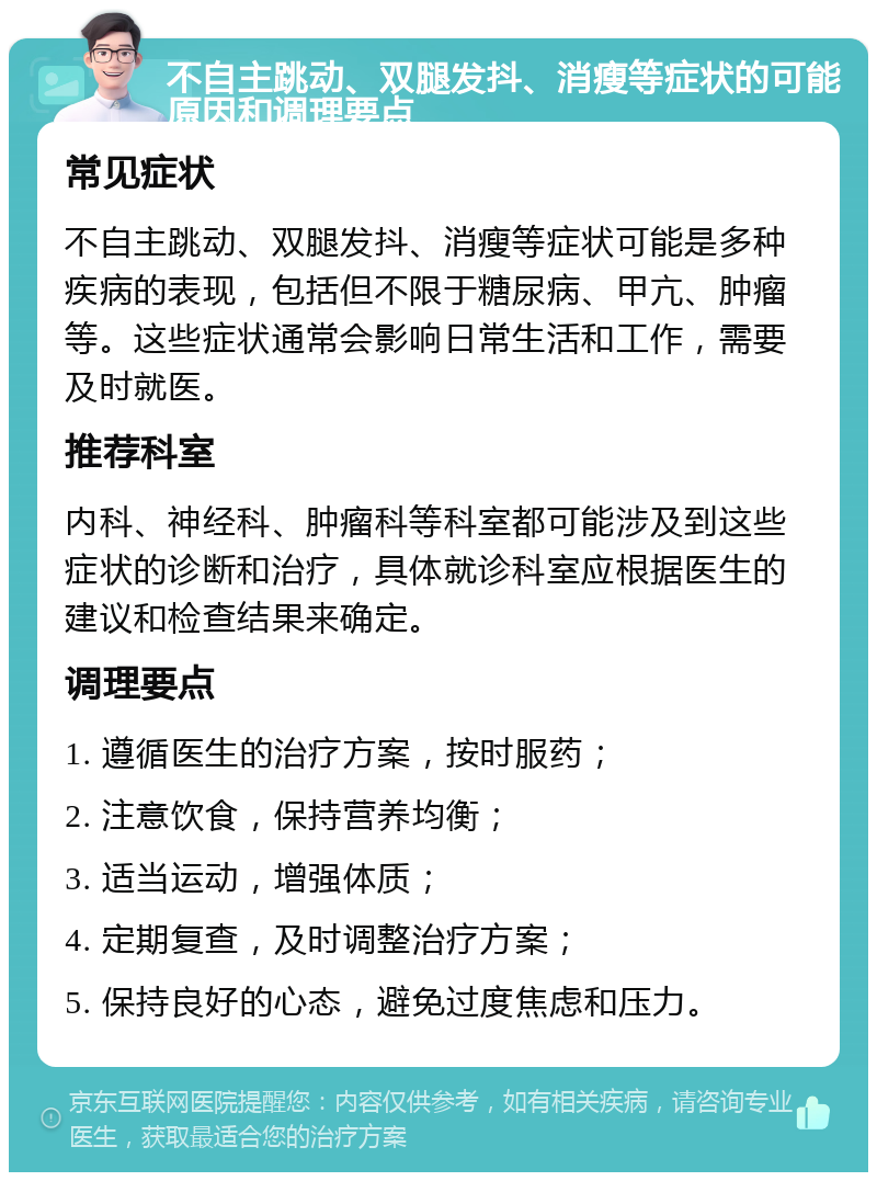 不自主跳动、双腿发抖、消瘦等症状的可能原因和调理要点 常见症状 不自主跳动、双腿发抖、消瘦等症状可能是多种疾病的表现，包括但不限于糖尿病、甲亢、肿瘤等。这些症状通常会影响日常生活和工作，需要及时就医。 推荐科室 内科、神经科、肿瘤科等科室都可能涉及到这些症状的诊断和治疗，具体就诊科室应根据医生的建议和检查结果来确定。 调理要点 1. 遵循医生的治疗方案，按时服药； 2. 注意饮食，保持营养均衡； 3. 适当运动，增强体质； 4. 定期复查，及时调整治疗方案； 5. 保持良好的心态，避免过度焦虑和压力。