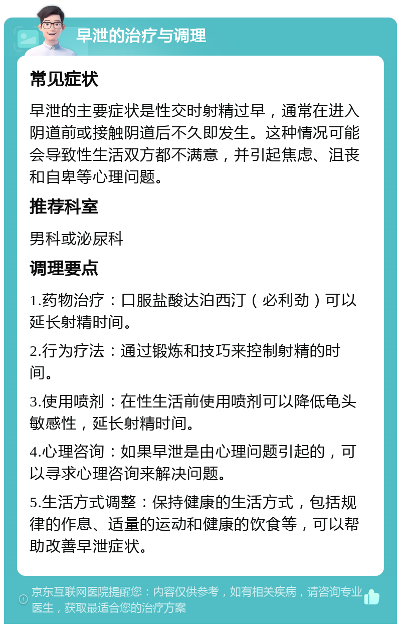 早泄的治疗与调理 常见症状 早泄的主要症状是性交时射精过早，通常在进入阴道前或接触阴道后不久即发生。这种情况可能会导致性生活双方都不满意，并引起焦虑、沮丧和自卑等心理问题。 推荐科室 男科或泌尿科 调理要点 1.药物治疗：口服盐酸达泊西汀（必利劲）可以延长射精时间。 2.行为疗法：通过锻炼和技巧来控制射精的时间。 3.使用喷剂：在性生活前使用喷剂可以降低龟头敏感性，延长射精时间。 4.心理咨询：如果早泄是由心理问题引起的，可以寻求心理咨询来解决问题。 5.生活方式调整：保持健康的生活方式，包括规律的作息、适量的运动和健康的饮食等，可以帮助改善早泄症状。