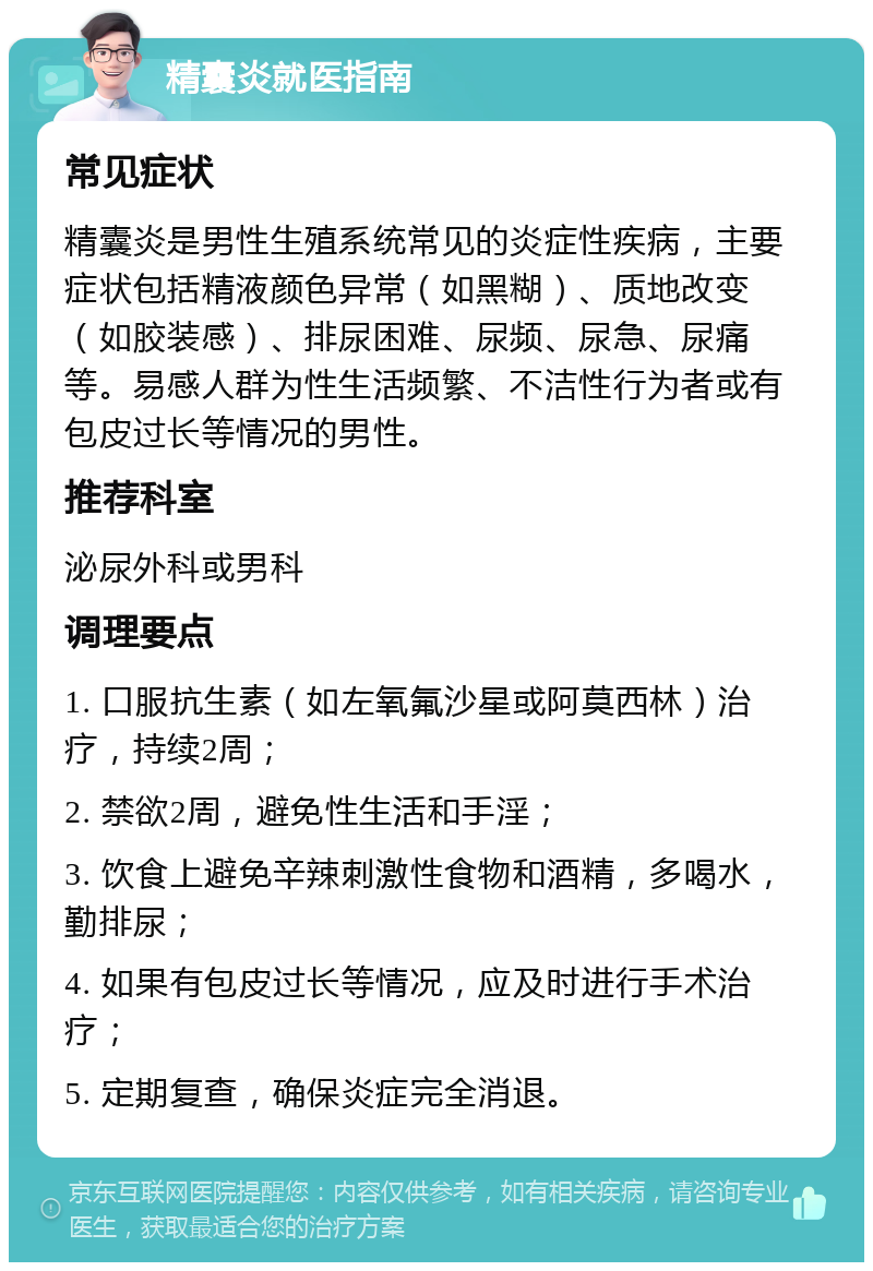 精囊炎就医指南 常见症状 精囊炎是男性生殖系统常见的炎症性疾病，主要症状包括精液颜色异常（如黑糊）、质地改变（如胶装感）、排尿困难、尿频、尿急、尿痛等。易感人群为性生活频繁、不洁性行为者或有包皮过长等情况的男性。 推荐科室 泌尿外科或男科 调理要点 1. 口服抗生素（如左氧氟沙星或阿莫西林）治疗，持续2周； 2. 禁欲2周，避免性生活和手淫； 3. 饮食上避免辛辣刺激性食物和酒精，多喝水，勤排尿； 4. 如果有包皮过长等情况，应及时进行手术治疗； 5. 定期复查，确保炎症完全消退。