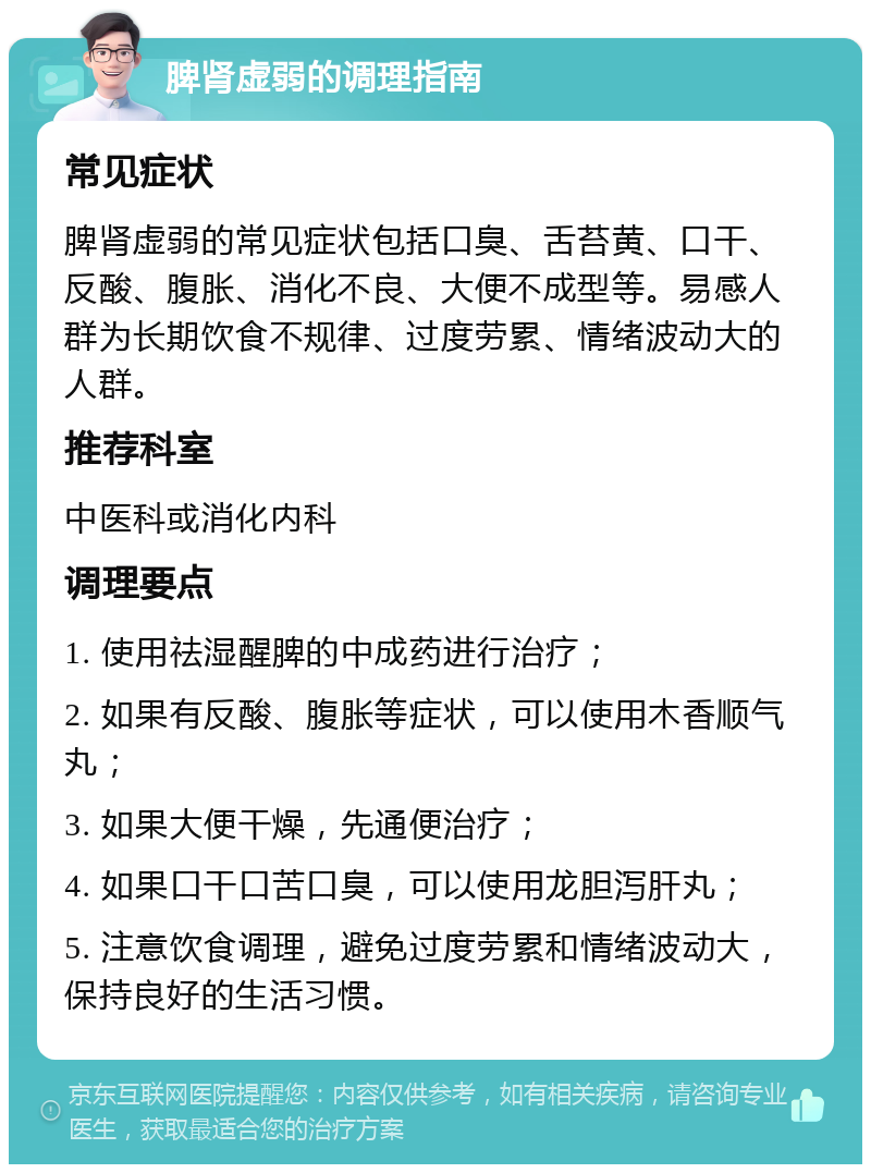 脾肾虚弱的调理指南 常见症状 脾肾虚弱的常见症状包括口臭、舌苔黄、口干、反酸、腹胀、消化不良、大便不成型等。易感人群为长期饮食不规律、过度劳累、情绪波动大的人群。 推荐科室 中医科或消化内科 调理要点 1. 使用祛湿醒脾的中成药进行治疗； 2. 如果有反酸、腹胀等症状，可以使用木香顺气丸； 3. 如果大便干燥，先通便治疗； 4. 如果口干口苦口臭，可以使用龙胆泻肝丸； 5. 注意饮食调理，避免过度劳累和情绪波动大，保持良好的生活习惯。