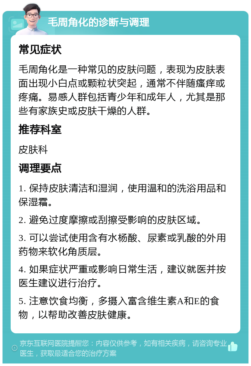 毛周角化的诊断与调理 常见症状 毛周角化是一种常见的皮肤问题，表现为皮肤表面出现小白点或颗粒状突起，通常不伴随瘙痒或疼痛。易感人群包括青少年和成年人，尤其是那些有家族史或皮肤干燥的人群。 推荐科室 皮肤科 调理要点 1. 保持皮肤清洁和湿润，使用温和的洗浴用品和保湿霜。 2. 避免过度摩擦或刮擦受影响的皮肤区域。 3. 可以尝试使用含有水杨酸、尿素或乳酸的外用药物来软化角质层。 4. 如果症状严重或影响日常生活，建议就医并按医生建议进行治疗。 5. 注意饮食均衡，多摄入富含维生素A和E的食物，以帮助改善皮肤健康。