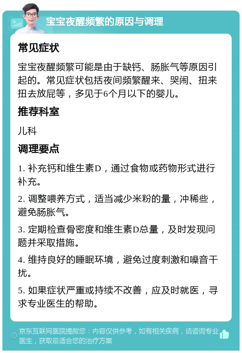 宝宝夜醒频繁的原因与调理 常见症状 宝宝夜醒频繁可能是由于缺钙、肠胀气等原因引起的。常见症状包括夜间频繁醒来、哭闹、扭来扭去放屁等，多见于6个月以下的婴儿。 推荐科室 儿科 调理要点 1. 补充钙和维生素D，通过食物或药物形式进行补充。 2. 调整喂养方式，适当减少米粉的量，冲稀些，避免肠胀气。 3. 定期检查骨密度和维生素D总量，及时发现问题并采取措施。 4. 维持良好的睡眠环境，避免过度刺激和噪音干扰。 5. 如果症状严重或持续不改善，应及时就医，寻求专业医生的帮助。