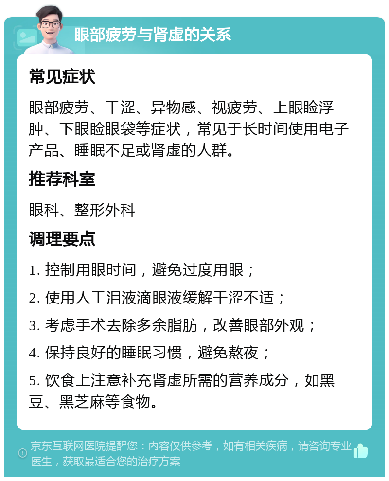 眼部疲劳与肾虚的关系 常见症状 眼部疲劳、干涩、异物感、视疲劳、上眼睑浮肿、下眼睑眼袋等症状，常见于长时间使用电子产品、睡眠不足或肾虚的人群。 推荐科室 眼科、整形外科 调理要点 1. 控制用眼时间，避免过度用眼； 2. 使用人工泪液滴眼液缓解干涩不适； 3. 考虑手术去除多余脂肪，改善眼部外观； 4. 保持良好的睡眠习惯，避免熬夜； 5. 饮食上注意补充肾虚所需的营养成分，如黑豆、黑芝麻等食物。