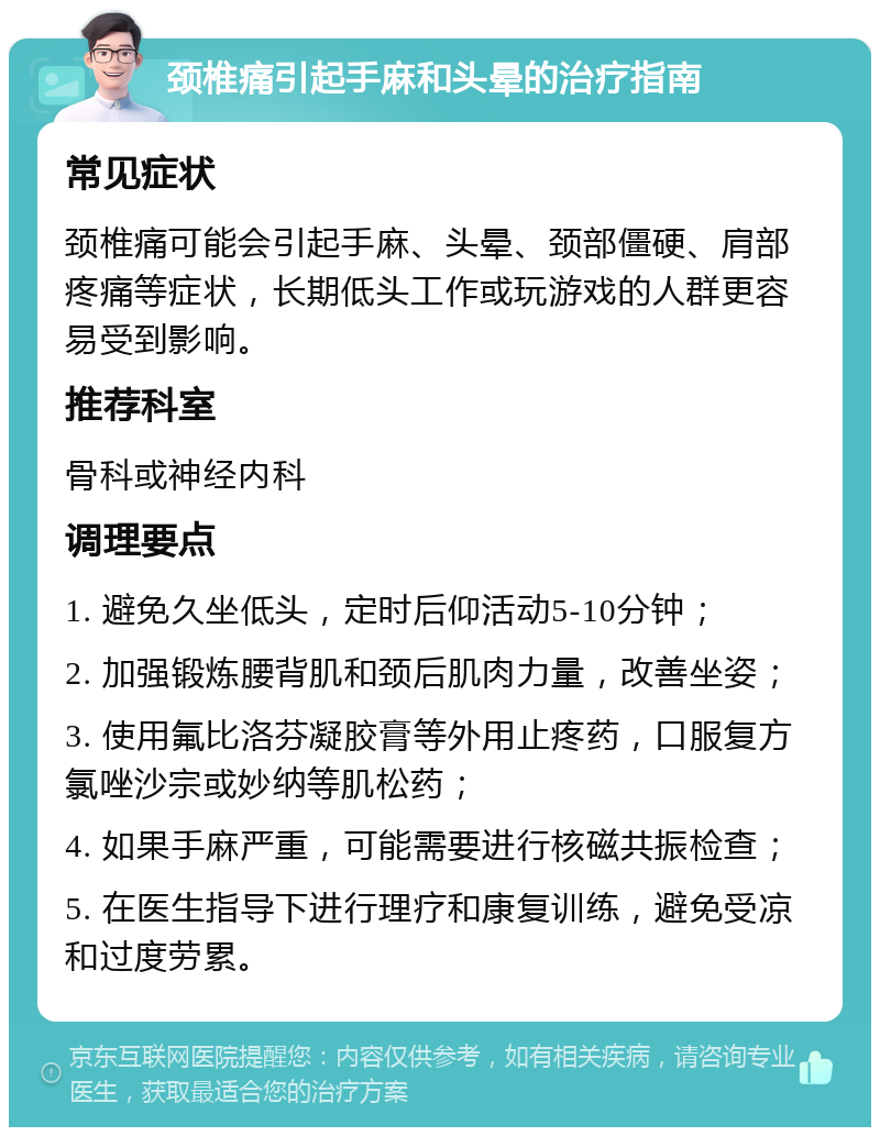 颈椎痛引起手麻和头晕的治疗指南 常见症状 颈椎痛可能会引起手麻、头晕、颈部僵硬、肩部疼痛等症状，长期低头工作或玩游戏的人群更容易受到影响。 推荐科室 骨科或神经内科 调理要点 1. 避免久坐低头，定时后仰活动5-10分钟； 2. 加强锻炼腰背肌和颈后肌肉力量，改善坐姿； 3. 使用氟比洛芬凝胶膏等外用止疼药，口服复方氯唑沙宗或妙纳等肌松药； 4. 如果手麻严重，可能需要进行核磁共振检查； 5. 在医生指导下进行理疗和康复训练，避免受凉和过度劳累。