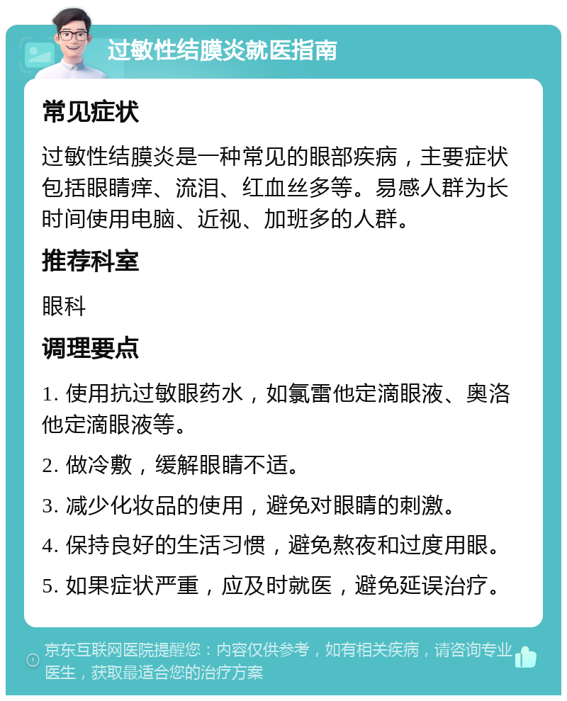 过敏性结膜炎就医指南 常见症状 过敏性结膜炎是一种常见的眼部疾病，主要症状包括眼睛痒、流泪、红血丝多等。易感人群为长时间使用电脑、近视、加班多的人群。 推荐科室 眼科 调理要点 1. 使用抗过敏眼药水，如氯雷他定滴眼液、奥洛他定滴眼液等。 2. 做冷敷，缓解眼睛不适。 3. 减少化妆品的使用，避免对眼睛的刺激。 4. 保持良好的生活习惯，避免熬夜和过度用眼。 5. 如果症状严重，应及时就医，避免延误治疗。