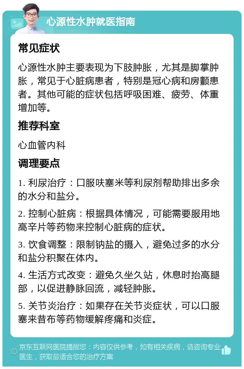 心源性水肿就医指南 常见症状 心源性水肿主要表现为下肢肿胀，尤其是脚掌肿胀，常见于心脏病患者，特别是冠心病和房颤患者。其他可能的症状包括呼吸困难、疲劳、体重增加等。 推荐科室 心血管内科 调理要点 1. 利尿治疗：口服呋塞米等利尿剂帮助排出多余的水分和盐分。 2. 控制心脏病：根据具体情况，可能需要服用地高辛片等药物来控制心脏病的症状。 3. 饮食调整：限制钠盐的摄入，避免过多的水分和盐分积聚在体内。 4. 生活方式改变：避免久坐久站，休息时抬高腿部，以促进静脉回流，减轻肿胀。 5. 关节炎治疗：如果存在关节炎症状，可以口服塞来昔布等药物缓解疼痛和炎症。