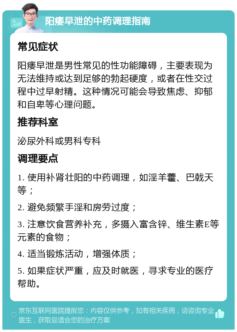 阳痿早泄的中药调理指南 常见症状 阳痿早泄是男性常见的性功能障碍，主要表现为无法维持或达到足够的勃起硬度，或者在性交过程中过早射精。这种情况可能会导致焦虑、抑郁和自卑等心理问题。 推荐科室 泌尿外科或男科专科 调理要点 1. 使用补肾壮阳的中药调理，如淫羊藿、巴戟天等； 2. 避免频繁手淫和房劳过度； 3. 注意饮食营养补充，多摄入富含锌、维生素E等元素的食物； 4. 适当锻炼活动，增强体质； 5. 如果症状严重，应及时就医，寻求专业的医疗帮助。