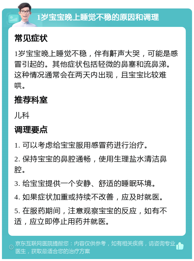 1岁宝宝晚上睡觉不稳的原因和调理 常见症状 1岁宝宝晚上睡觉不稳，伴有鼾声大哭，可能是感冒引起的。其他症状包括轻微的鼻塞和流鼻涕。这种情况通常会在两天内出现，且宝宝比较难哄。 推荐科室 儿科 调理要点 1. 可以考虑给宝宝服用感冒药进行治疗。 2. 保持宝宝的鼻腔通畅，使用生理盐水清洁鼻腔。 3. 给宝宝提供一个安静、舒适的睡眠环境。 4. 如果症状加重或持续不改善，应及时就医。 5. 在服药期间，注意观察宝宝的反应，如有不适，应立即停止用药并就医。