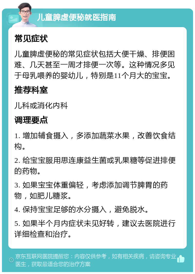 儿童脾虚便秘就医指南 常见症状 儿童脾虚便秘的常见症状包括大便干燥、排便困难、几天甚至一周才排便一次等。这种情况多见于母乳喂养的婴幼儿，特别是11个月大的宝宝。 推荐科室 儿科或消化内科 调理要点 1. 增加辅食摄入，多添加蔬菜水果，改善饮食结构。 2. 给宝宝服用思连康益生菌或乳果糖等促进排便的药物。 3. 如果宝宝体重偏轻，考虑添加调节脾胃的药物，如肥儿糖浆。 4. 保持宝宝足够的水分摄入，避免脱水。 5. 如果半个月内症状未见好转，建议去医院进行详细检查和治疗。