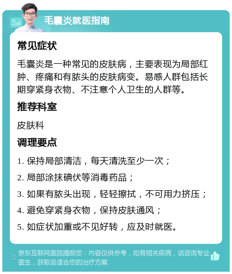 毛囊炎就医指南 常见症状 毛囊炎是一种常见的皮肤病，主要表现为局部红肿、疼痛和有脓头的皮肤病变。易感人群包括长期穿紧身衣物、不注意个人卫生的人群等。 推荐科室 皮肤科 调理要点 1. 保持局部清洁，每天清洗至少一次； 2. 局部涂抹碘伏等消毒药品； 3. 如果有脓头出现，轻轻擦拭，不可用力挤压； 4. 避免穿紧身衣物，保持皮肤通风； 5. 如症状加重或不见好转，应及时就医。