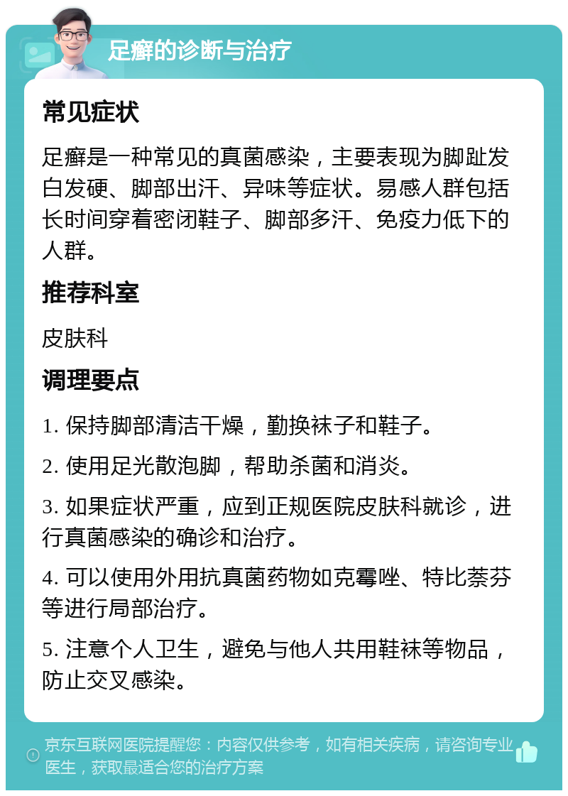 足癣的诊断与治疗 常见症状 足癣是一种常见的真菌感染，主要表现为脚趾发白发硬、脚部出汗、异味等症状。易感人群包括长时间穿着密闭鞋子、脚部多汗、免疫力低下的人群。 推荐科室 皮肤科 调理要点 1. 保持脚部清洁干燥，勤换袜子和鞋子。 2. 使用足光散泡脚，帮助杀菌和消炎。 3. 如果症状严重，应到正规医院皮肤科就诊，进行真菌感染的确诊和治疗。 4. 可以使用外用抗真菌药物如克霉唑、特比萘芬等进行局部治疗。 5. 注意个人卫生，避免与他人共用鞋袜等物品，防止交叉感染。