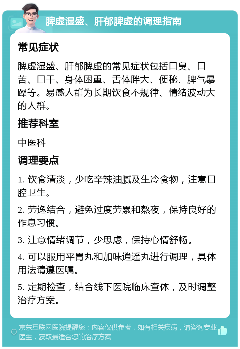 脾虚湿盛、肝郁脾虚的调理指南 常见症状 脾虚湿盛、肝郁脾虚的常见症状包括口臭、口苦、口干、身体困重、舌体胖大、便秘、脾气暴躁等。易感人群为长期饮食不规律、情绪波动大的人群。 推荐科室 中医科 调理要点 1. 饮食清淡，少吃辛辣油腻及生冷食物，注意口腔卫生。 2. 劳逸结合，避免过度劳累和熬夜，保持良好的作息习惯。 3. 注意情绪调节，少思虑，保持心情舒畅。 4. 可以服用平胃丸和加味逍遥丸进行调理，具体用法请遵医嘱。 5. 定期检查，结合线下医院临床查体，及时调整治疗方案。