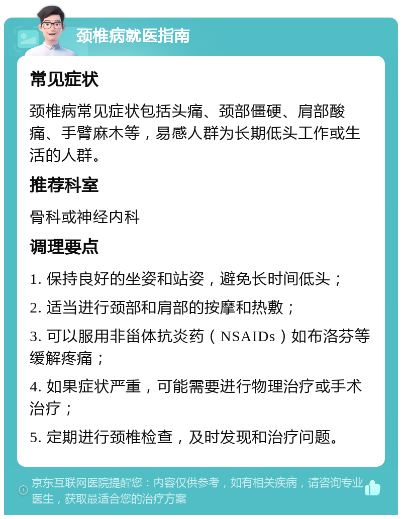 颈椎病就医指南 常见症状 颈椎病常见症状包括头痛、颈部僵硬、肩部酸痛、手臂麻木等，易感人群为长期低头工作或生活的人群。 推荐科室 骨科或神经内科 调理要点 1. 保持良好的坐姿和站姿，避免长时间低头； 2. 适当进行颈部和肩部的按摩和热敷； 3. 可以服用非甾体抗炎药（NSAIDs）如布洛芬等缓解疼痛； 4. 如果症状严重，可能需要进行物理治疗或手术治疗； 5. 定期进行颈椎检查，及时发现和治疗问题。