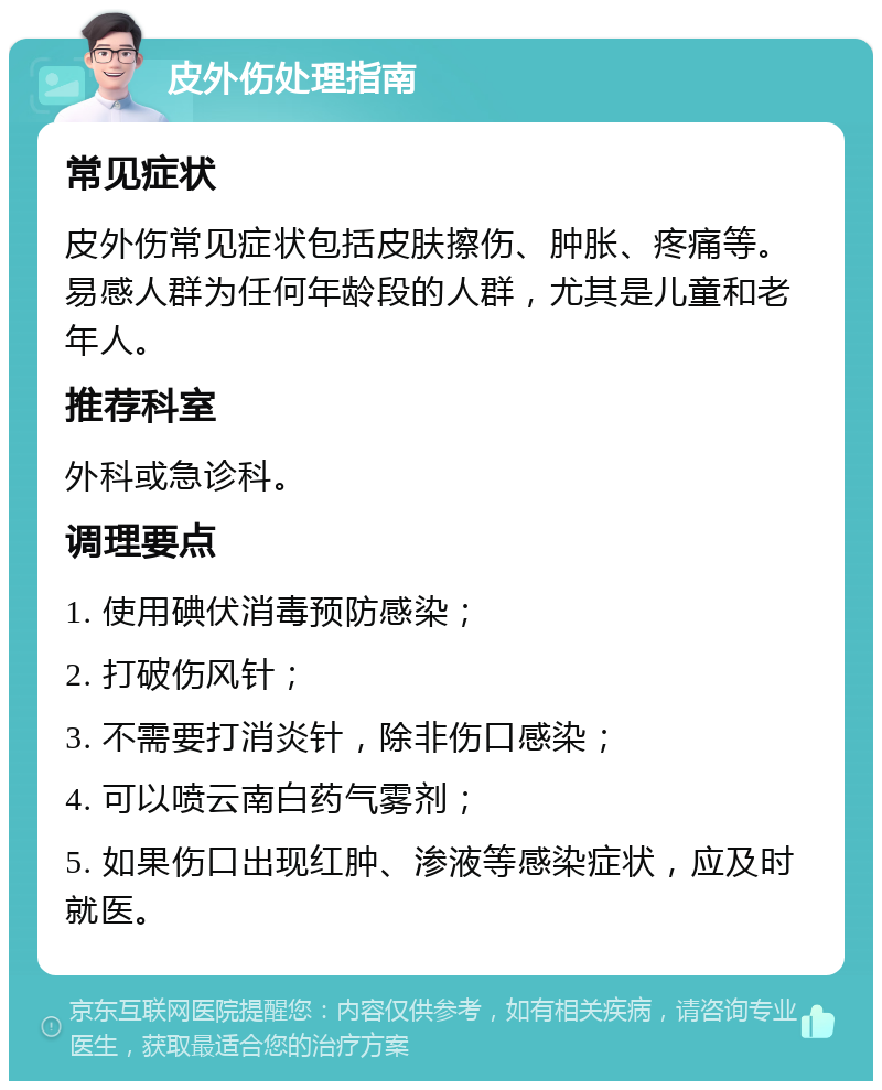 皮外伤处理指南 常见症状 皮外伤常见症状包括皮肤擦伤、肿胀、疼痛等。易感人群为任何年龄段的人群，尤其是儿童和老年人。 推荐科室 外科或急诊科。 调理要点 1. 使用碘伏消毒预防感染； 2. 打破伤风针； 3. 不需要打消炎针，除非伤口感染； 4. 可以喷云南白药气雾剂； 5. 如果伤口出现红肿、渗液等感染症状，应及时就医。