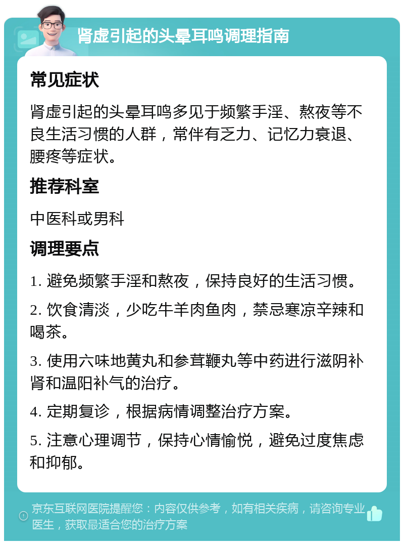 肾虚引起的头晕耳鸣调理指南 常见症状 肾虚引起的头晕耳鸣多见于频繁手淫、熬夜等不良生活习惯的人群，常伴有乏力、记忆力衰退、腰疼等症状。 推荐科室 中医科或男科 调理要点 1. 避免频繁手淫和熬夜，保持良好的生活习惯。 2. 饮食清淡，少吃牛羊肉鱼肉，禁忌寒凉辛辣和喝茶。 3. 使用六味地黄丸和参茸鞭丸等中药进行滋阴补肾和温阳补气的治疗。 4. 定期复诊，根据病情调整治疗方案。 5. 注意心理调节，保持心情愉悦，避免过度焦虑和抑郁。