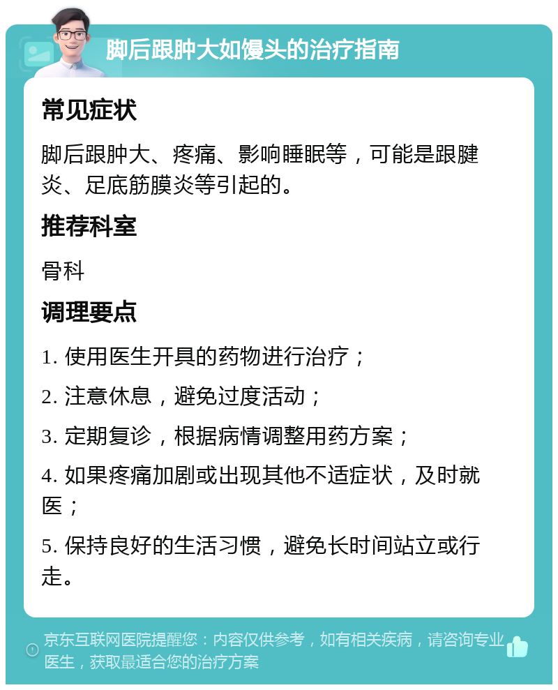 脚后跟肿大如馒头的治疗指南 常见症状 脚后跟肿大、疼痛、影响睡眠等，可能是跟腱炎、足底筋膜炎等引起的。 推荐科室 骨科 调理要点 1. 使用医生开具的药物进行治疗； 2. 注意休息，避免过度活动； 3. 定期复诊，根据病情调整用药方案； 4. 如果疼痛加剧或出现其他不适症状，及时就医； 5. 保持良好的生活习惯，避免长时间站立或行走。