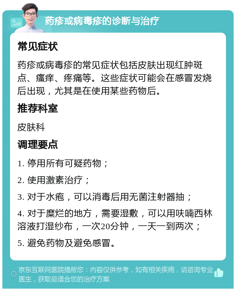 药疹或病毒疹的诊断与治疗 常见症状 药疹或病毒疹的常见症状包括皮肤出现红肿斑点、瘙痒、疼痛等。这些症状可能会在感冒发烧后出现，尤其是在使用某些药物后。 推荐科室 皮肤科 调理要点 1. 停用所有可疑药物； 2. 使用激素治疗； 3. 对于水疱，可以消毒后用无菌注射器抽； 4. 对于糜烂的地方，需要湿敷，可以用呋喃西林溶液打湿纱布，一次20分钟，一天一到两次； 5. 避免药物及避免感冒。