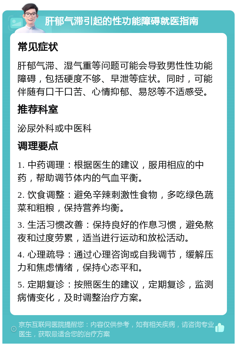 肝郁气滞引起的性功能障碍就医指南 常见症状 肝郁气滞、湿气重等问题可能会导致男性性功能障碍，包括硬度不够、早泄等症状。同时，可能伴随有口干口苦、心情抑郁、易怒等不适感受。 推荐科室 泌尿外科或中医科 调理要点 1. 中药调理：根据医生的建议，服用相应的中药，帮助调节体内的气血平衡。 2. 饮食调整：避免辛辣刺激性食物，多吃绿色蔬菜和粗粮，保持营养均衡。 3. 生活习惯改善：保持良好的作息习惯，避免熬夜和过度劳累，适当进行运动和放松活动。 4. 心理疏导：通过心理咨询或自我调节，缓解压力和焦虑情绪，保持心态平和。 5. 定期复诊：按照医生的建议，定期复诊，监测病情变化，及时调整治疗方案。