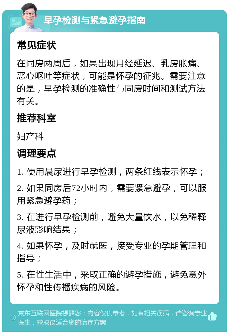 早孕检测与紧急避孕指南 常见症状 在同房两周后，如果出现月经延迟、乳房胀痛、恶心呕吐等症状，可能是怀孕的征兆。需要注意的是，早孕检测的准确性与同房时间和测试方法有关。 推荐科室 妇产科 调理要点 1. 使用晨尿进行早孕检测，两条红线表示怀孕； 2. 如果同房后72小时内，需要紧急避孕，可以服用紧急避孕药； 3. 在进行早孕检测前，避免大量饮水，以免稀释尿液影响结果； 4. 如果怀孕，及时就医，接受专业的孕期管理和指导； 5. 在性生活中，采取正确的避孕措施，避免意外怀孕和性传播疾病的风险。