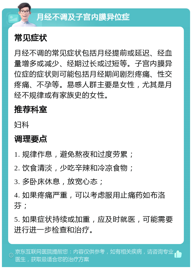 月经不调及子宫内膜异位症 常见症状 月经不调的常见症状包括月经提前或延迟、经血量增多或减少、经期过长或过短等。子宫内膜异位症的症状则可能包括月经期间剧烈疼痛、性交疼痛、不孕等。易感人群主要是女性，尤其是月经不规律或有家族史的女性。 推荐科室 妇科 调理要点 1. 规律作息，避免熬夜和过度劳累； 2. 饮食清淡，少吃辛辣和冷凉食物； 3. 多卧床休息，放宽心态； 4. 如果疼痛严重，可以考虑服用止痛药如布洛芬； 5. 如果症状持续或加重，应及时就医，可能需要进行进一步检查和治疗。