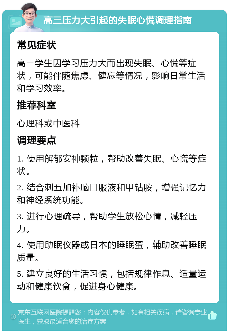 高三压力大引起的失眠心慌调理指南 常见症状 高三学生因学习压力大而出现失眠、心慌等症状，可能伴随焦虑、健忘等情况，影响日常生活和学习效率。 推荐科室 心理科或中医科 调理要点 1. 使用解郁安神颗粒，帮助改善失眠、心慌等症状。 2. 结合刺五加补脑口服液和甲钴胺，增强记忆力和神经系统功能。 3. 进行心理疏导，帮助学生放松心情，减轻压力。 4. 使用助眠仪器或日本的睡眠蛋，辅助改善睡眠质量。 5. 建立良好的生活习惯，包括规律作息、适量运动和健康饮食，促进身心健康。