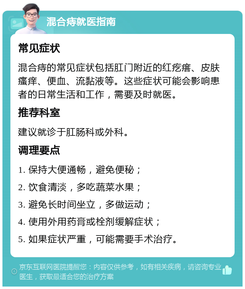 混合痔就医指南 常见症状 混合痔的常见症状包括肛门附近的红疙瘩、皮肤瘙痒、便血、流黏液等。这些症状可能会影响患者的日常生活和工作，需要及时就医。 推荐科室 建议就诊于肛肠科或外科。 调理要点 1. 保持大便通畅，避免便秘； 2. 饮食清淡，多吃蔬菜水果； 3. 避免长时间坐立，多做运动； 4. 使用外用药膏或栓剂缓解症状； 5. 如果症状严重，可能需要手术治疗。