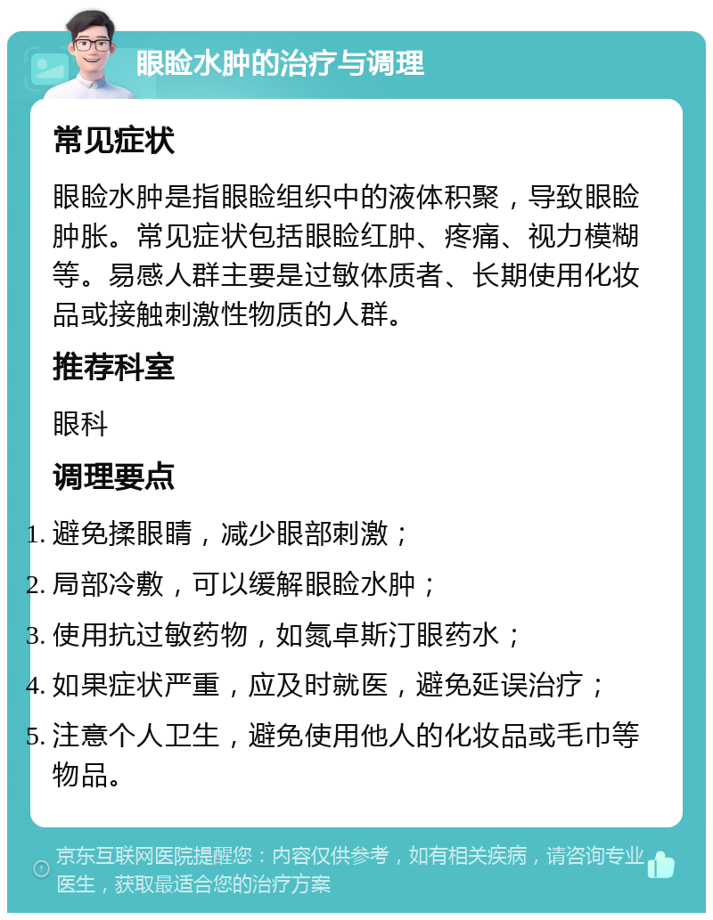 眼睑水肿的治疗与调理 常见症状 眼睑水肿是指眼睑组织中的液体积聚，导致眼睑肿胀。常见症状包括眼睑红肿、疼痛、视力模糊等。易感人群主要是过敏体质者、长期使用化妆品或接触刺激性物质的人群。 推荐科室 眼科 调理要点 避免揉眼睛，减少眼部刺激； 局部冷敷，可以缓解眼睑水肿； 使用抗过敏药物，如氮卓斯汀眼药水； 如果症状严重，应及时就医，避免延误治疗； 注意个人卫生，避免使用他人的化妆品或毛巾等物品。