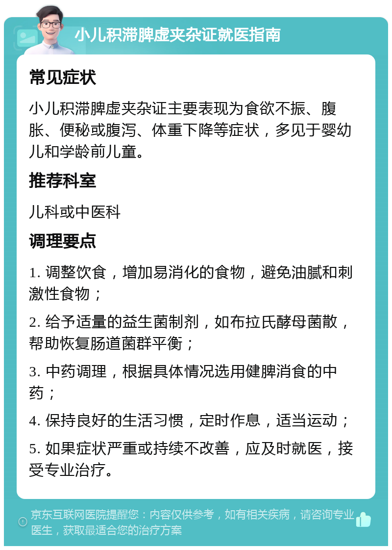 小儿积滞脾虚夹杂证就医指南 常见症状 小儿积滞脾虚夹杂证主要表现为食欲不振、腹胀、便秘或腹泻、体重下降等症状，多见于婴幼儿和学龄前儿童。 推荐科室 儿科或中医科 调理要点 1. 调整饮食，增加易消化的食物，避免油腻和刺激性食物； 2. 给予适量的益生菌制剂，如布拉氏酵母菌散，帮助恢复肠道菌群平衡； 3. 中药调理，根据具体情况选用健脾消食的中药； 4. 保持良好的生活习惯，定时作息，适当运动； 5. 如果症状严重或持续不改善，应及时就医，接受专业治疗。