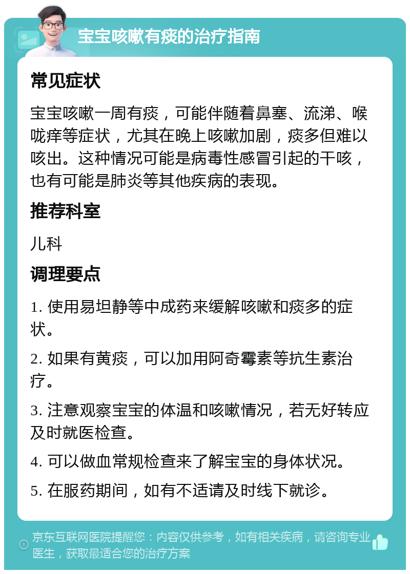 宝宝咳嗽有痰的治疗指南 常见症状 宝宝咳嗽一周有痰，可能伴随着鼻塞、流涕、喉咙痒等症状，尤其在晚上咳嗽加剧，痰多但难以咳出。这种情况可能是病毒性感冒引起的干咳，也有可能是肺炎等其他疾病的表现。 推荐科室 儿科 调理要点 1. 使用易坦静等中成药来缓解咳嗽和痰多的症状。 2. 如果有黄痰，可以加用阿奇霉素等抗生素治疗。 3. 注意观察宝宝的体温和咳嗽情况，若无好转应及时就医检查。 4. 可以做血常规检查来了解宝宝的身体状况。 5. 在服药期间，如有不适请及时线下就诊。