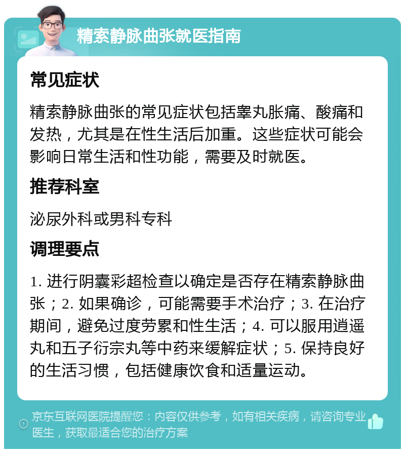 精索静脉曲张就医指南 常见症状 精索静脉曲张的常见症状包括睾丸胀痛、酸痛和发热，尤其是在性生活后加重。这些症状可能会影响日常生活和性功能，需要及时就医。 推荐科室 泌尿外科或男科专科 调理要点 1. 进行阴囊彩超检查以确定是否存在精索静脉曲张；2. 如果确诊，可能需要手术治疗；3. 在治疗期间，避免过度劳累和性生活；4. 可以服用逍遥丸和五子衍宗丸等中药来缓解症状；5. 保持良好的生活习惯，包括健康饮食和适量运动。