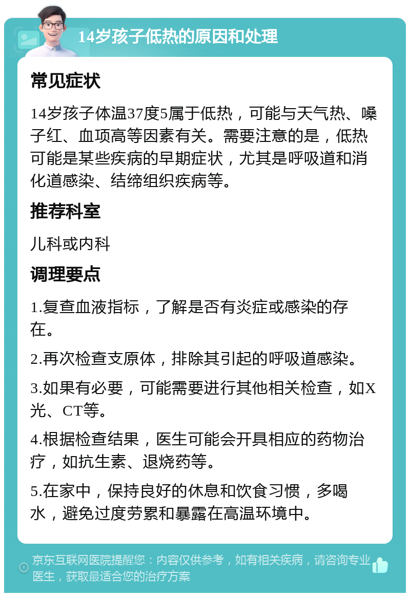 14岁孩子低热的原因和处理 常见症状 14岁孩子体温37度5属于低热，可能与天气热、嗓子红、血项高等因素有关。需要注意的是，低热可能是某些疾病的早期症状，尤其是呼吸道和消化道感染、结缔组织疾病等。 推荐科室 儿科或内科 调理要点 1.复查血液指标，了解是否有炎症或感染的存在。 2.再次检查支原体，排除其引起的呼吸道感染。 3.如果有必要，可能需要进行其他相关检查，如X光、CT等。 4.根据检查结果，医生可能会开具相应的药物治疗，如抗生素、退烧药等。 5.在家中，保持良好的休息和饮食习惯，多喝水，避免过度劳累和暴露在高温环境中。