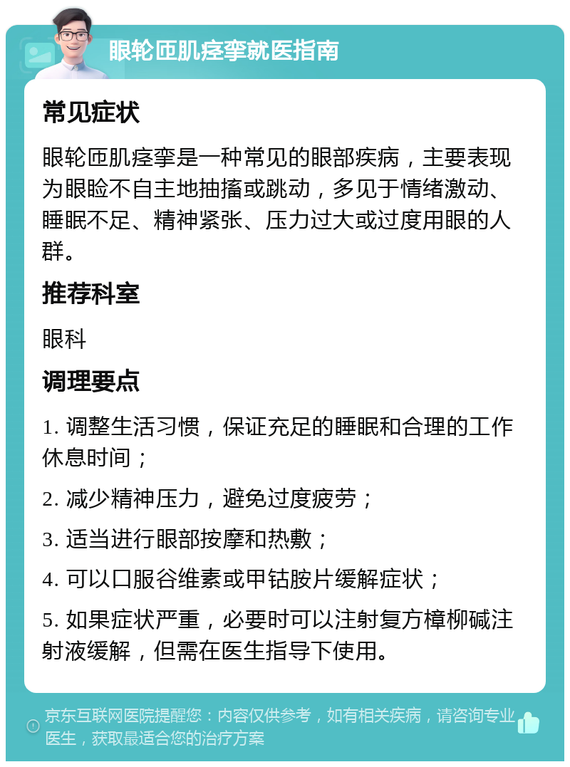 眼轮匝肌痉挛就医指南 常见症状 眼轮匝肌痉挛是一种常见的眼部疾病，主要表现为眼睑不自主地抽搐或跳动，多见于情绪激动、睡眠不足、精神紧张、压力过大或过度用眼的人群。 推荐科室 眼科 调理要点 1. 调整生活习惯，保证充足的睡眠和合理的工作休息时间； 2. 减少精神压力，避免过度疲劳； 3. 适当进行眼部按摩和热敷； 4. 可以口服谷维素或甲钴胺片缓解症状； 5. 如果症状严重，必要时可以注射复方樟柳碱注射液缓解，但需在医生指导下使用。