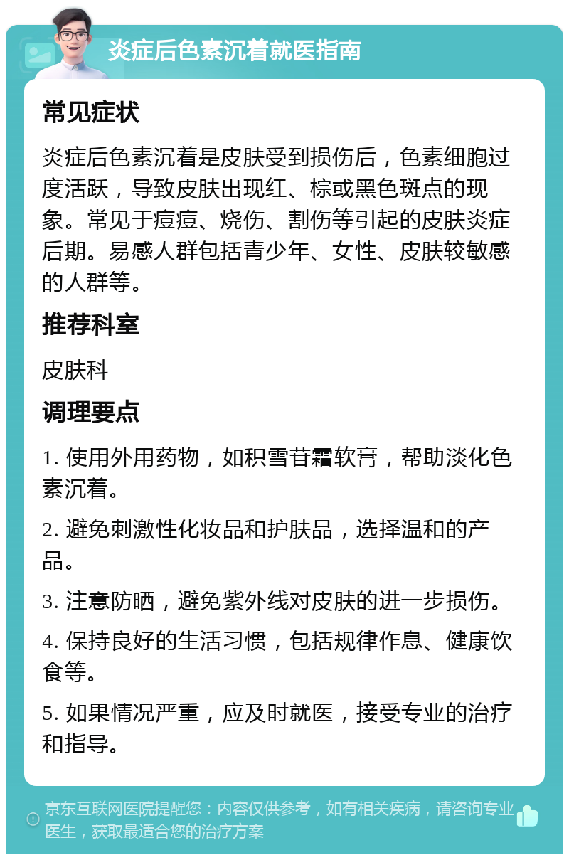 炎症后色素沉着就医指南 常见症状 炎症后色素沉着是皮肤受到损伤后，色素细胞过度活跃，导致皮肤出现红、棕或黑色斑点的现象。常见于痘痘、烧伤、割伤等引起的皮肤炎症后期。易感人群包括青少年、女性、皮肤较敏感的人群等。 推荐科室 皮肤科 调理要点 1. 使用外用药物，如积雪苷霜软膏，帮助淡化色素沉着。 2. 避免刺激性化妆品和护肤品，选择温和的产品。 3. 注意防晒，避免紫外线对皮肤的进一步损伤。 4. 保持良好的生活习惯，包括规律作息、健康饮食等。 5. 如果情况严重，应及时就医，接受专业的治疗和指导。