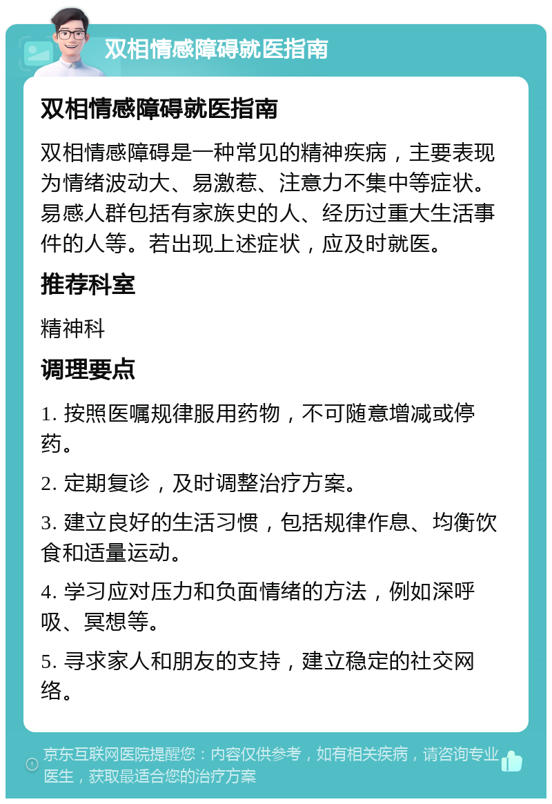 双相情感障碍就医指南 双相情感障碍就医指南 双相情感障碍是一种常见的精神疾病，主要表现为情绪波动大、易激惹、注意力不集中等症状。易感人群包括有家族史的人、经历过重大生活事件的人等。若出现上述症状，应及时就医。 推荐科室 精神科 调理要点 1. 按照医嘱规律服用药物，不可随意增减或停药。 2. 定期复诊，及时调整治疗方案。 3. 建立良好的生活习惯，包括规律作息、均衡饮食和适量运动。 4. 学习应对压力和负面情绪的方法，例如深呼吸、冥想等。 5. 寻求家人和朋友的支持，建立稳定的社交网络。