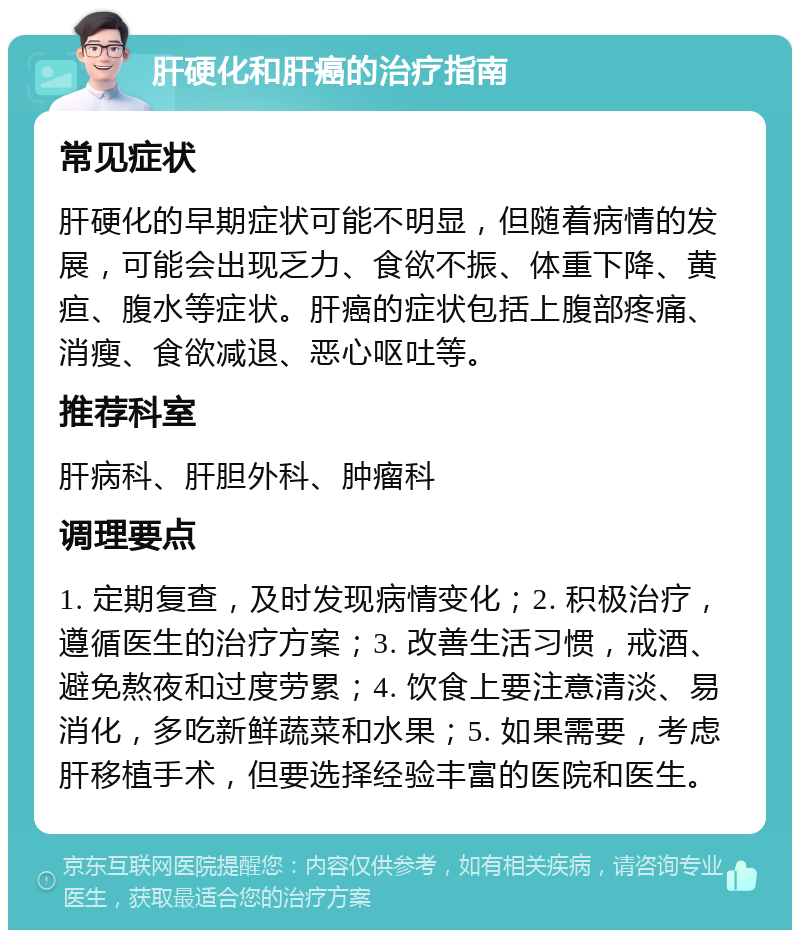 肝硬化和肝癌的治疗指南 常见症状 肝硬化的早期症状可能不明显，但随着病情的发展，可能会出现乏力、食欲不振、体重下降、黄疸、腹水等症状。肝癌的症状包括上腹部疼痛、消瘦、食欲减退、恶心呕吐等。 推荐科室 肝病科、肝胆外科、肿瘤科 调理要点 1. 定期复查，及时发现病情变化；2. 积极治疗，遵循医生的治疗方案；3. 改善生活习惯，戒酒、避免熬夜和过度劳累；4. 饮食上要注意清淡、易消化，多吃新鲜蔬菜和水果；5. 如果需要，考虑肝移植手术，但要选择经验丰富的医院和医生。