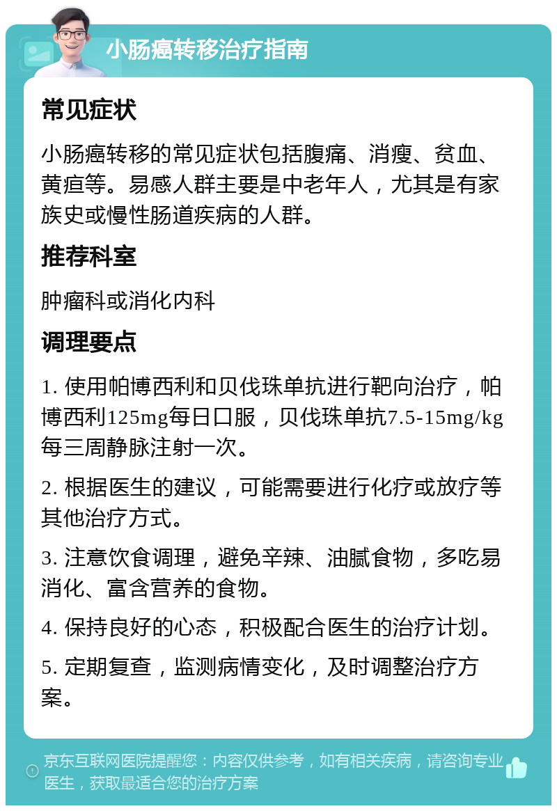 小肠癌转移治疗指南 常见症状 小肠癌转移的常见症状包括腹痛、消瘦、贫血、黄疸等。易感人群主要是中老年人，尤其是有家族史或慢性肠道疾病的人群。 推荐科室 肿瘤科或消化内科 调理要点 1. 使用帕博西利和贝伐珠单抗进行靶向治疗，帕博西利125mg每日口服，贝伐珠单抗7.5-15mg/kg每三周静脉注射一次。 2. 根据医生的建议，可能需要进行化疗或放疗等其他治疗方式。 3. 注意饮食调理，避免辛辣、油腻食物，多吃易消化、富含营养的食物。 4. 保持良好的心态，积极配合医生的治疗计划。 5. 定期复查，监测病情变化，及时调整治疗方案。