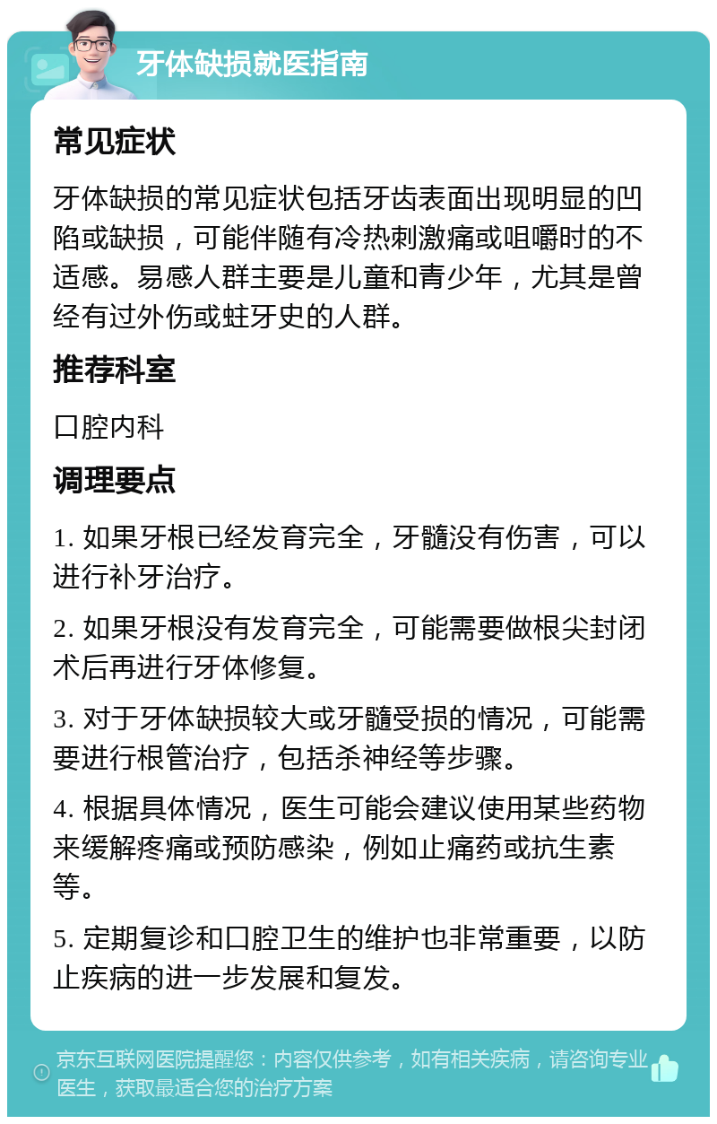 牙体缺损就医指南 常见症状 牙体缺损的常见症状包括牙齿表面出现明显的凹陷或缺损，可能伴随有冷热刺激痛或咀嚼时的不适感。易感人群主要是儿童和青少年，尤其是曾经有过外伤或蛀牙史的人群。 推荐科室 口腔内科 调理要点 1. 如果牙根已经发育完全，牙髓没有伤害，可以进行补牙治疗。 2. 如果牙根没有发育完全，可能需要做根尖封闭术后再进行牙体修复。 3. 对于牙体缺损较大或牙髓受损的情况，可能需要进行根管治疗，包括杀神经等步骤。 4. 根据具体情况，医生可能会建议使用某些药物来缓解疼痛或预防感染，例如止痛药或抗生素等。 5. 定期复诊和口腔卫生的维护也非常重要，以防止疾病的进一步发展和复发。