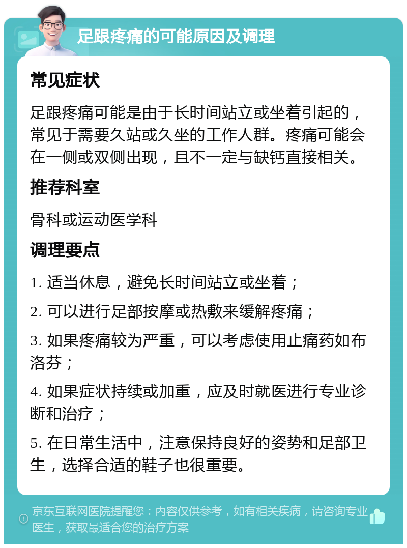 足跟疼痛的可能原因及调理 常见症状 足跟疼痛可能是由于长时间站立或坐着引起的，常见于需要久站或久坐的工作人群。疼痛可能会在一侧或双侧出现，且不一定与缺钙直接相关。 推荐科室 骨科或运动医学科 调理要点 1. 适当休息，避免长时间站立或坐着； 2. 可以进行足部按摩或热敷来缓解疼痛； 3. 如果疼痛较为严重，可以考虑使用止痛药如布洛芬； 4. 如果症状持续或加重，应及时就医进行专业诊断和治疗； 5. 在日常生活中，注意保持良好的姿势和足部卫生，选择合适的鞋子也很重要。