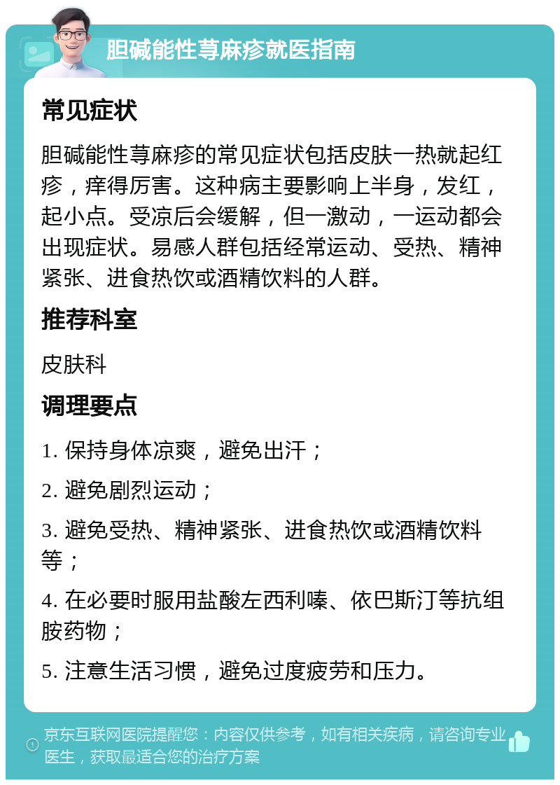 胆碱能性荨麻疹就医指南 常见症状 胆碱能性荨麻疹的常见症状包括皮肤一热就起红疹，痒得厉害。这种病主要影响上半身，发红，起小点。受凉后会缓解，但一激动，一运动都会出现症状。易感人群包括经常运动、受热、精神紧张、进食热饮或酒精饮料的人群。 推荐科室 皮肤科 调理要点 1. 保持身体凉爽，避免出汗； 2. 避免剧烈运动； 3. 避免受热、精神紧张、进食热饮或酒精饮料等； 4. 在必要时服用盐酸左西利嗪、依巴斯汀等抗组胺药物； 5. 注意生活习惯，避免过度疲劳和压力。