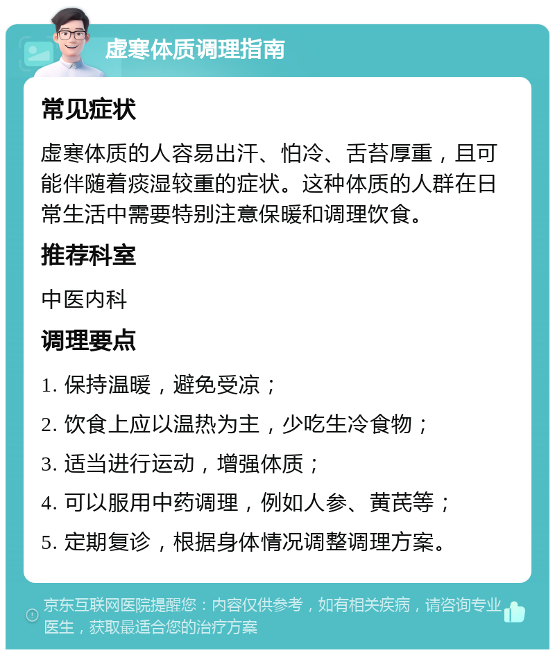 虚寒体质调理指南 常见症状 虚寒体质的人容易出汗、怕冷、舌苔厚重，且可能伴随着痰湿较重的症状。这种体质的人群在日常生活中需要特别注意保暖和调理饮食。 推荐科室 中医内科 调理要点 1. 保持温暖，避免受凉； 2. 饮食上应以温热为主，少吃生冷食物； 3. 适当进行运动，增强体质； 4. 可以服用中药调理，例如人参、黄芪等； 5. 定期复诊，根据身体情况调整调理方案。