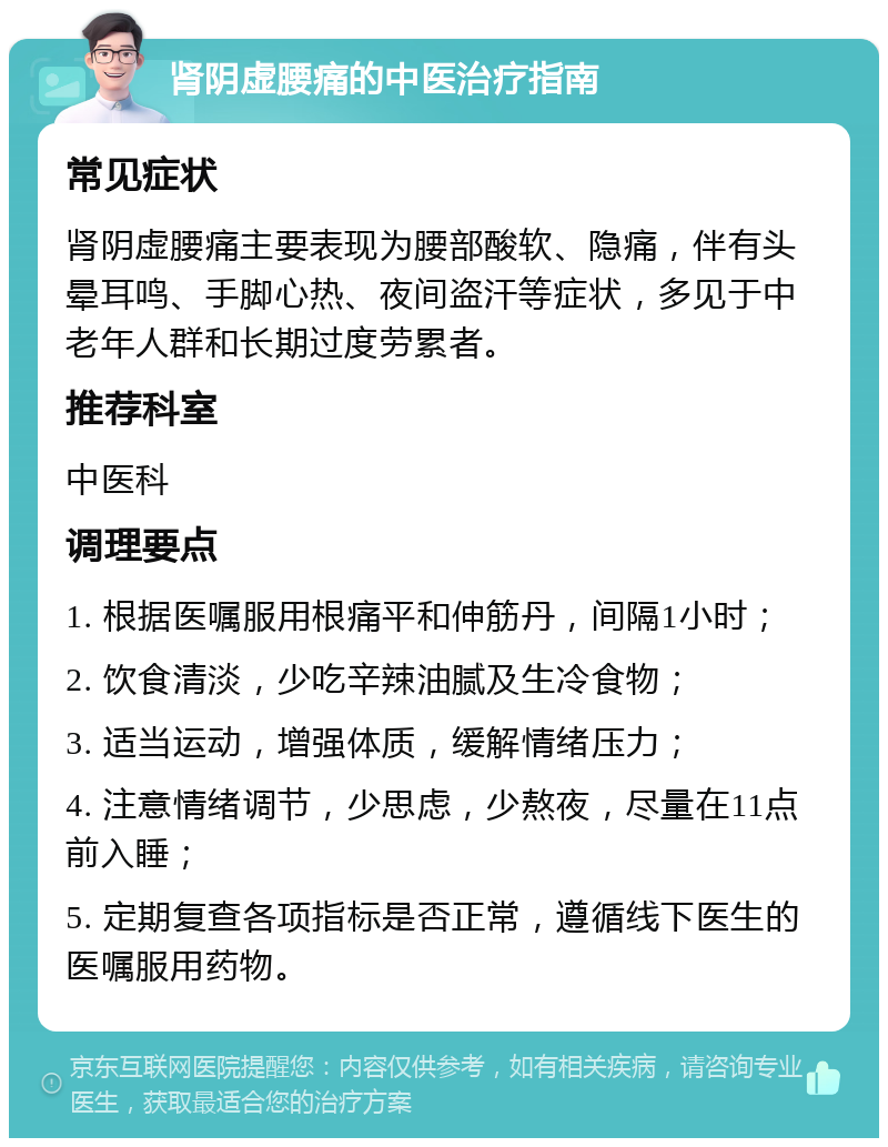 肾阴虚腰痛的中医治疗指南 常见症状 肾阴虚腰痛主要表现为腰部酸软、隐痛，伴有头晕耳鸣、手脚心热、夜间盗汗等症状，多见于中老年人群和长期过度劳累者。 推荐科室 中医科 调理要点 1. 根据医嘱服用根痛平和伸筋丹，间隔1小时； 2. 饮食清淡，少吃辛辣油腻及生冷食物； 3. 适当运动，增强体质，缓解情绪压力； 4. 注意情绪调节，少思虑，少熬夜，尽量在11点前入睡； 5. 定期复查各项指标是否正常，遵循线下医生的医嘱服用药物。