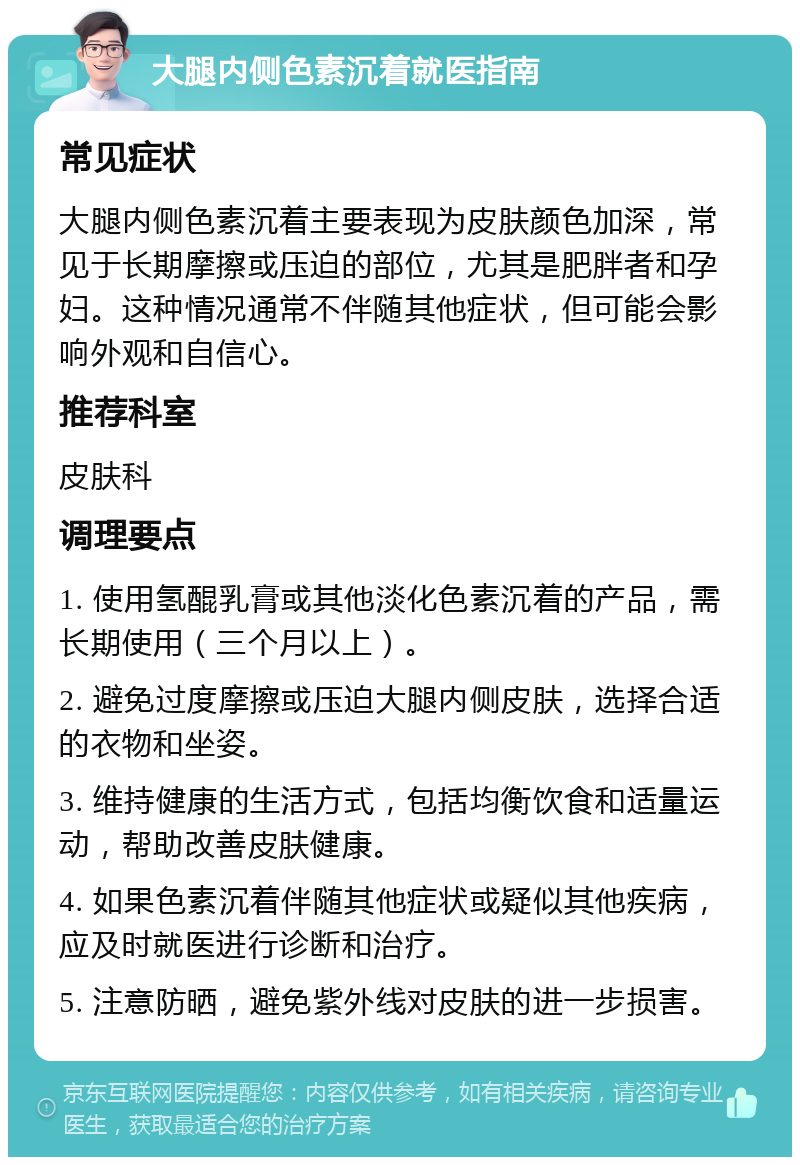 大腿内侧色素沉着就医指南 常见症状 大腿内侧色素沉着主要表现为皮肤颜色加深，常见于长期摩擦或压迫的部位，尤其是肥胖者和孕妇。这种情况通常不伴随其他症状，但可能会影响外观和自信心。 推荐科室 皮肤科 调理要点 1. 使用氢醌乳膏或其他淡化色素沉着的产品，需长期使用（三个月以上）。 2. 避免过度摩擦或压迫大腿内侧皮肤，选择合适的衣物和坐姿。 3. 维持健康的生活方式，包括均衡饮食和适量运动，帮助改善皮肤健康。 4. 如果色素沉着伴随其他症状或疑似其他疾病，应及时就医进行诊断和治疗。 5. 注意防晒，避免紫外线对皮肤的进一步损害。