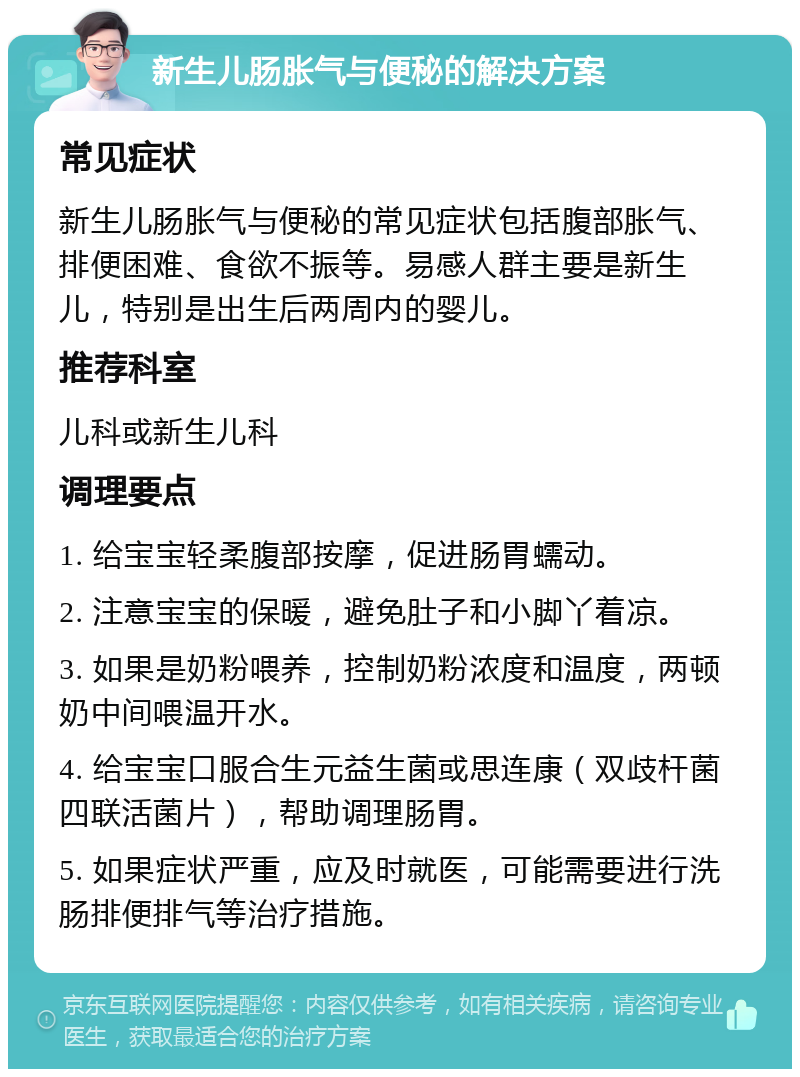 新生儿肠胀气与便秘的解决方案 常见症状 新生儿肠胀气与便秘的常见症状包括腹部胀气、排便困难、食欲不振等。易感人群主要是新生儿，特别是出生后两周内的婴儿。 推荐科室 儿科或新生儿科 调理要点 1. 给宝宝轻柔腹部按摩，促进肠胃蠕动。 2. 注意宝宝的保暖，避免肚子和小脚丫着凉。 3. 如果是奶粉喂养，控制奶粉浓度和温度，两顿奶中间喂温开水。 4. 给宝宝口服合生元益生菌或思连康（双歧杆菌四联活菌片），帮助调理肠胃。 5. 如果症状严重，应及时就医，可能需要进行洗肠排便排气等治疗措施。