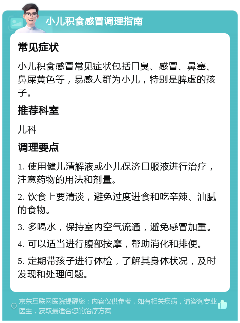 小儿积食感冒调理指南 常见症状 小儿积食感冒常见症状包括口臭、感冒、鼻塞、鼻屎黄色等，易感人群为小儿，特别是脾虚的孩子。 推荐科室 儿科 调理要点 1. 使用健儿清解液或小儿保济口服液进行治疗，注意药物的用法和剂量。 2. 饮食上要清淡，避免过度进食和吃辛辣、油腻的食物。 3. 多喝水，保持室内空气流通，避免感冒加重。 4. 可以适当进行腹部按摩，帮助消化和排便。 5. 定期带孩子进行体检，了解其身体状况，及时发现和处理问题。