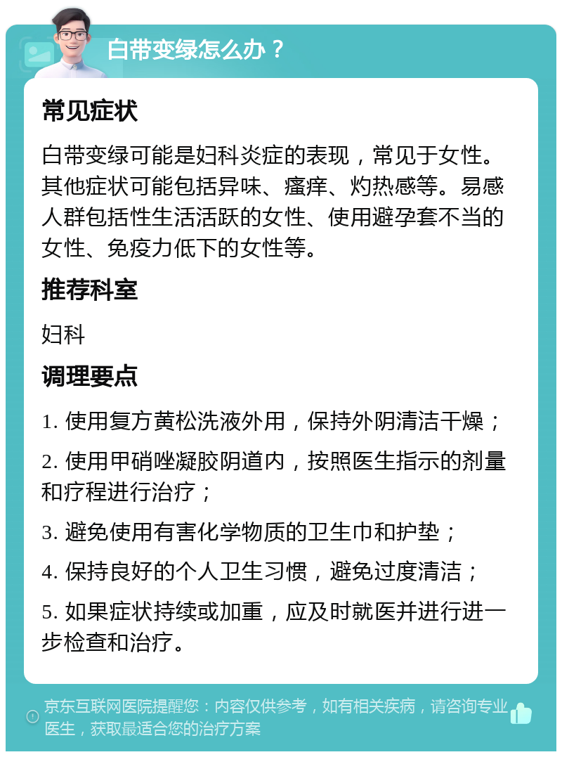 白带变绿怎么办？ 常见症状 白带变绿可能是妇科炎症的表现，常见于女性。其他症状可能包括异味、瘙痒、灼热感等。易感人群包括性生活活跃的女性、使用避孕套不当的女性、免疫力低下的女性等。 推荐科室 妇科 调理要点 1. 使用复方黄松洗液外用，保持外阴清洁干燥； 2. 使用甲硝唑凝胶阴道内，按照医生指示的剂量和疗程进行治疗； 3. 避免使用有害化学物质的卫生巾和护垫； 4. 保持良好的个人卫生习惯，避免过度清洁； 5. 如果症状持续或加重，应及时就医并进行进一步检查和治疗。