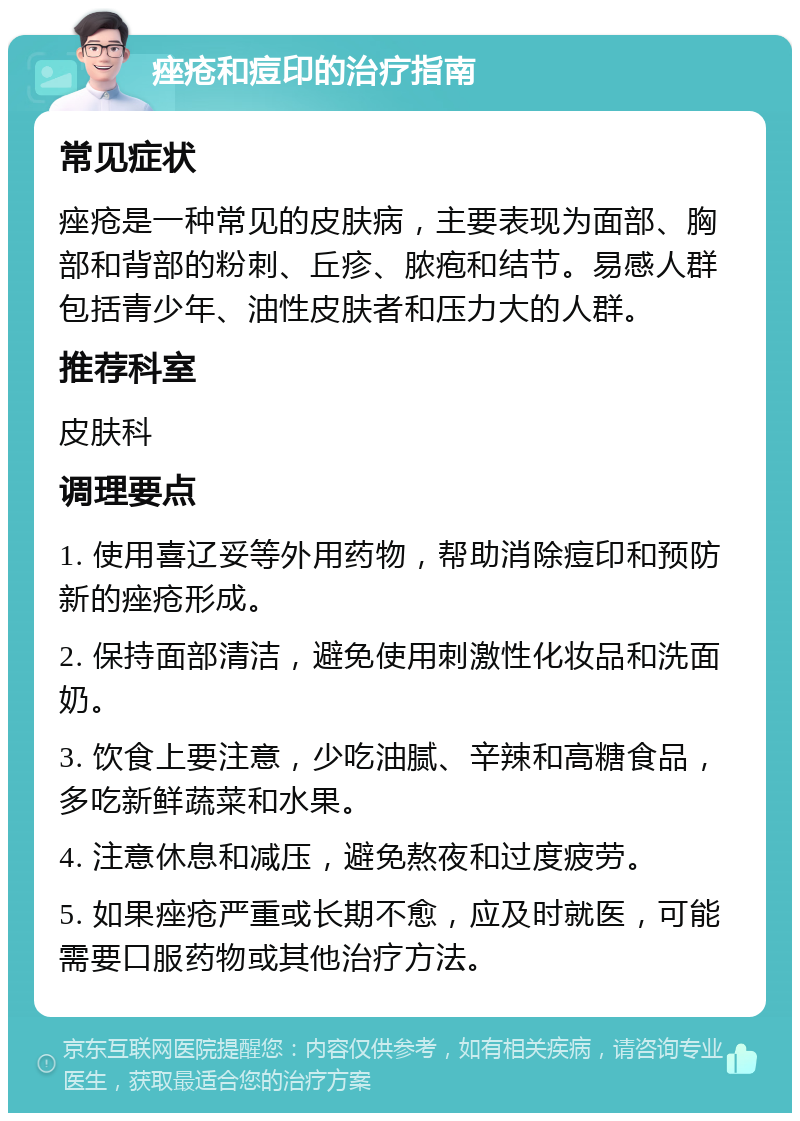 痤疮和痘印的治疗指南 常见症状 痤疮是一种常见的皮肤病，主要表现为面部、胸部和背部的粉刺、丘疹、脓疱和结节。易感人群包括青少年、油性皮肤者和压力大的人群。 推荐科室 皮肤科 调理要点 1. 使用喜辽妥等外用药物，帮助消除痘印和预防新的痤疮形成。 2. 保持面部清洁，避免使用刺激性化妆品和洗面奶。 3. 饮食上要注意，少吃油腻、辛辣和高糖食品，多吃新鲜蔬菜和水果。 4. 注意休息和减压，避免熬夜和过度疲劳。 5. 如果痤疮严重或长期不愈，应及时就医，可能需要口服药物或其他治疗方法。