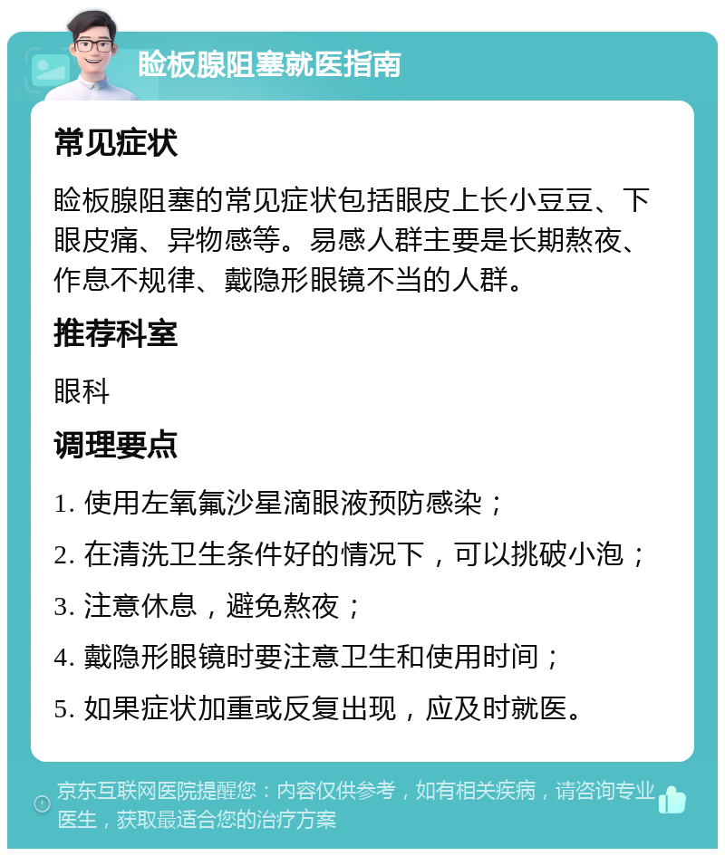 睑板腺阻塞就医指南 常见症状 睑板腺阻塞的常见症状包括眼皮上长小豆豆、下眼皮痛、异物感等。易感人群主要是长期熬夜、作息不规律、戴隐形眼镜不当的人群。 推荐科室 眼科 调理要点 1. 使用左氧氟沙星滴眼液预防感染； 2. 在清洗卫生条件好的情况下，可以挑破小泡； 3. 注意休息，避免熬夜； 4. 戴隐形眼镜时要注意卫生和使用时间； 5. 如果症状加重或反复出现，应及时就医。