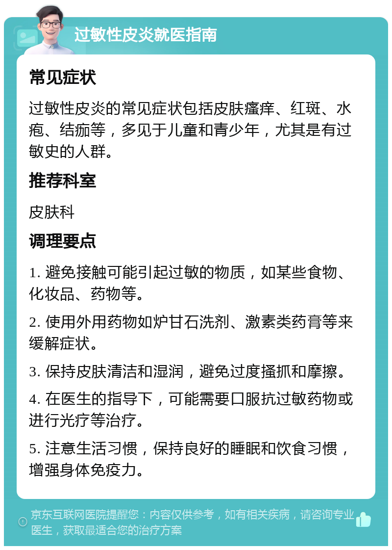 过敏性皮炎就医指南 常见症状 过敏性皮炎的常见症状包括皮肤瘙痒、红斑、水疱、结痂等，多见于儿童和青少年，尤其是有过敏史的人群。 推荐科室 皮肤科 调理要点 1. 避免接触可能引起过敏的物质，如某些食物、化妆品、药物等。 2. 使用外用药物如炉甘石洗剂、激素类药膏等来缓解症状。 3. 保持皮肤清洁和湿润，避免过度搔抓和摩擦。 4. 在医生的指导下，可能需要口服抗过敏药物或进行光疗等治疗。 5. 注意生活习惯，保持良好的睡眠和饮食习惯，增强身体免疫力。