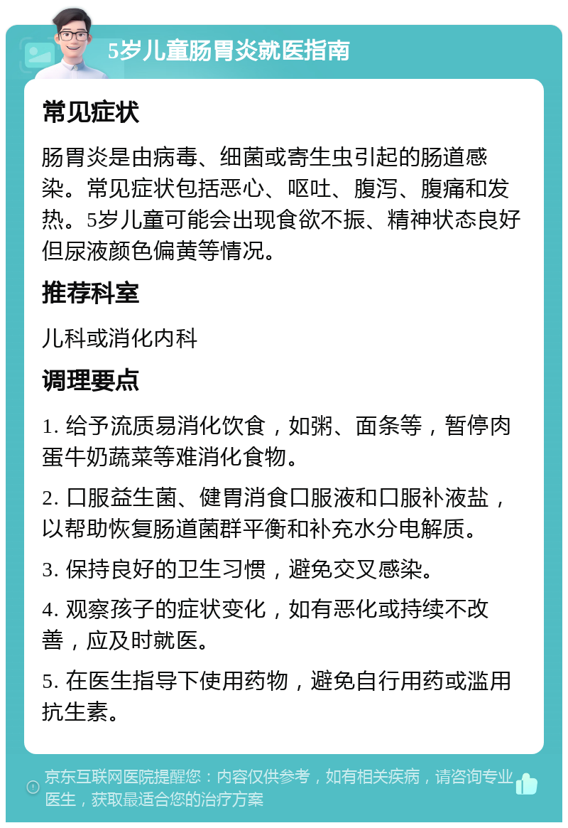 5岁儿童肠胃炎就医指南 常见症状 肠胃炎是由病毒、细菌或寄生虫引起的肠道感染。常见症状包括恶心、呕吐、腹泻、腹痛和发热。5岁儿童可能会出现食欲不振、精神状态良好但尿液颜色偏黄等情况。 推荐科室 儿科或消化内科 调理要点 1. 给予流质易消化饮食，如粥、面条等，暂停肉蛋牛奶蔬菜等难消化食物。 2. 口服益生菌、健胃消食口服液和口服补液盐，以帮助恢复肠道菌群平衡和补充水分电解质。 3. 保持良好的卫生习惯，避免交叉感染。 4. 观察孩子的症状变化，如有恶化或持续不改善，应及时就医。 5. 在医生指导下使用药物，避免自行用药或滥用抗生素。