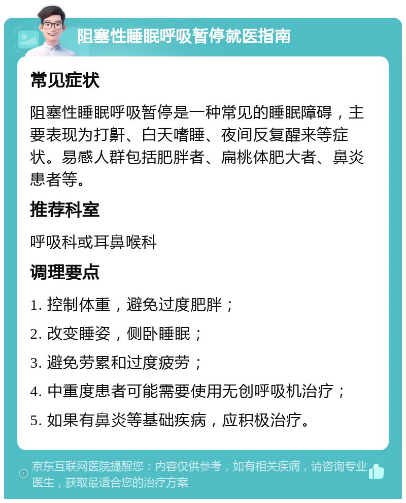 阻塞性睡眠呼吸暂停就医指南 常见症状 阻塞性睡眠呼吸暂停是一种常见的睡眠障碍，主要表现为打鼾、白天嗜睡、夜间反复醒来等症状。易感人群包括肥胖者、扁桃体肥大者、鼻炎患者等。 推荐科室 呼吸科或耳鼻喉科 调理要点 1. 控制体重，避免过度肥胖； 2. 改变睡姿，侧卧睡眠； 3. 避免劳累和过度疲劳； 4. 中重度患者可能需要使用无创呼吸机治疗； 5. 如果有鼻炎等基础疾病，应积极治疗。